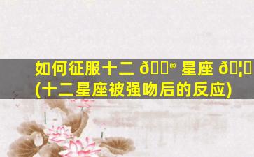 如何征服十二 💮 星座 🦊 (十二星座被强吻后的反应)